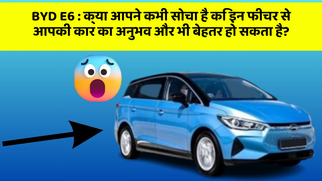 BYD E6 : क्या आपने कभी सोचा है कि इन फीचर से आपकी कार का अनुभव और भी बेहतर हो सकता है?
